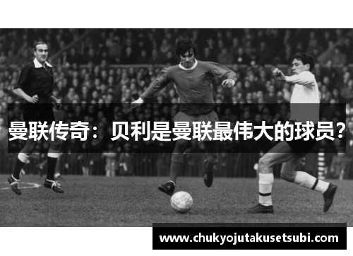 曼联传奇：贝利是曼联最伟大的球员？